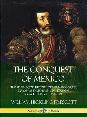 The Conquest of Mexico: The Seven Book History of Hernan Cortes, Mayan and Mexican Civilization,...